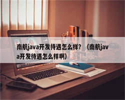 南航java开发待遇怎么样？（南航java开发待遇怎么样啊）