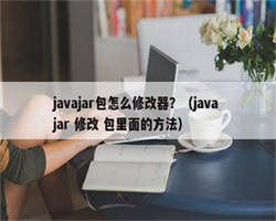 javajar包怎么修改器？（java jar 修改 包里面的方法）