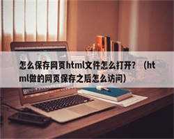 怎么保存网页html文件怎么打开？（html做的网页保存之后怎么访问）