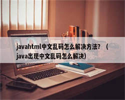 javahtml中文乱码怎么解决方法？（java出现中文乱码怎么解决）