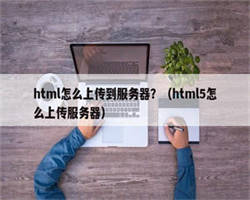 html怎么上传到服务器？（html5怎么上传服务器）