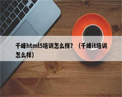 千峰html5培训怎么样？（千峰it培训怎么样）